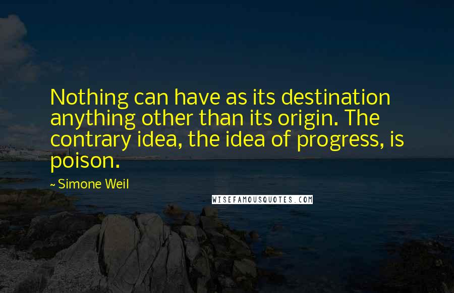 Simone Weil Quotes: Nothing can have as its destination anything other than its origin. The contrary idea, the idea of progress, is poison.