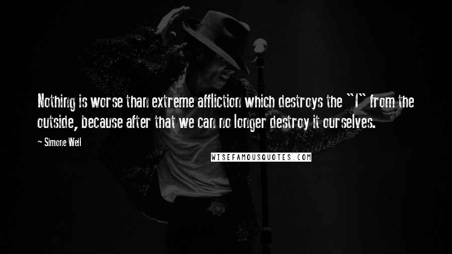 Simone Weil Quotes: Nothing is worse than extreme affliction which destroys the "I" from the outside, because after that we can no longer destroy it ourselves.