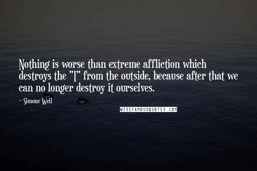 Simone Weil Quotes: Nothing is worse than extreme affliction which destroys the "I" from the outside, because after that we can no longer destroy it ourselves.
