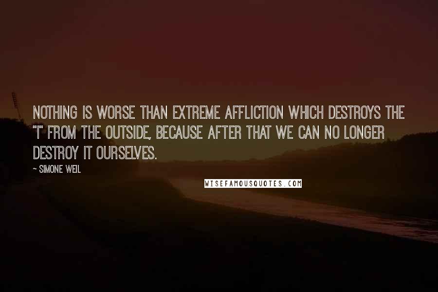 Simone Weil Quotes: Nothing is worse than extreme affliction which destroys the "I" from the outside, because after that we can no longer destroy it ourselves.