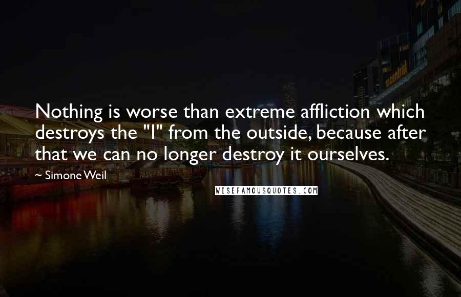 Simone Weil Quotes: Nothing is worse than extreme affliction which destroys the "I" from the outside, because after that we can no longer destroy it ourselves.