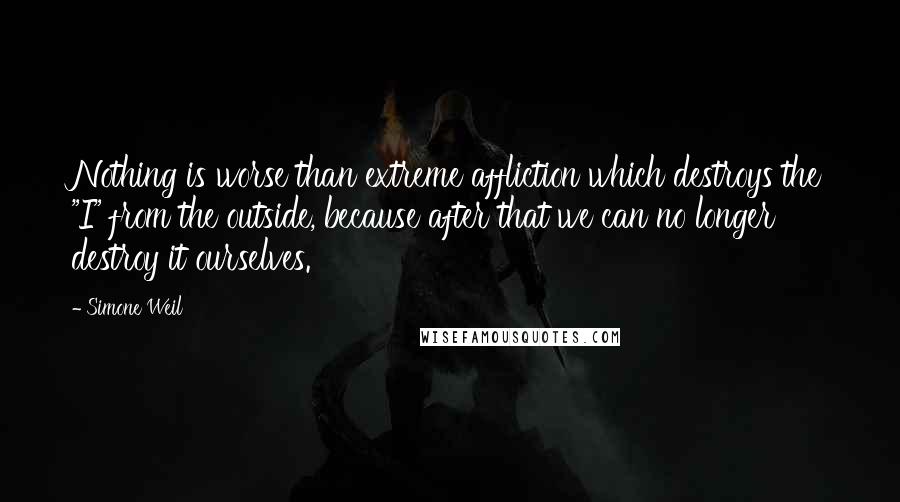 Simone Weil Quotes: Nothing is worse than extreme affliction which destroys the "I" from the outside, because after that we can no longer destroy it ourselves.