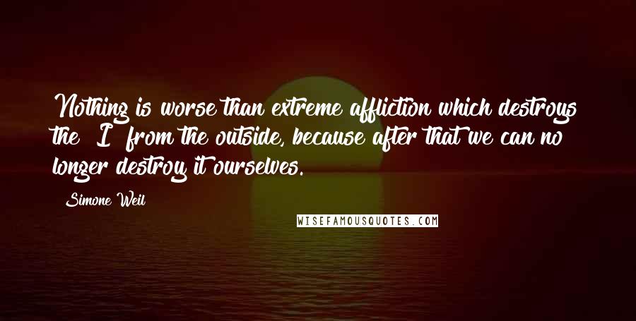 Simone Weil Quotes: Nothing is worse than extreme affliction which destroys the "I" from the outside, because after that we can no longer destroy it ourselves.