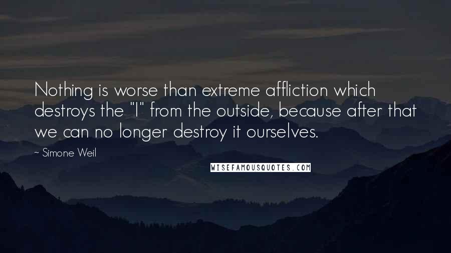 Simone Weil Quotes: Nothing is worse than extreme affliction which destroys the "I" from the outside, because after that we can no longer destroy it ourselves.