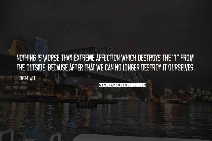 Simone Weil Quotes: Nothing is worse than extreme affliction which destroys the "I" from the outside, because after that we can no longer destroy it ourselves.