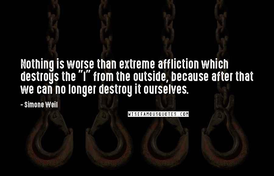 Simone Weil Quotes: Nothing is worse than extreme affliction which destroys the "I" from the outside, because after that we can no longer destroy it ourselves.