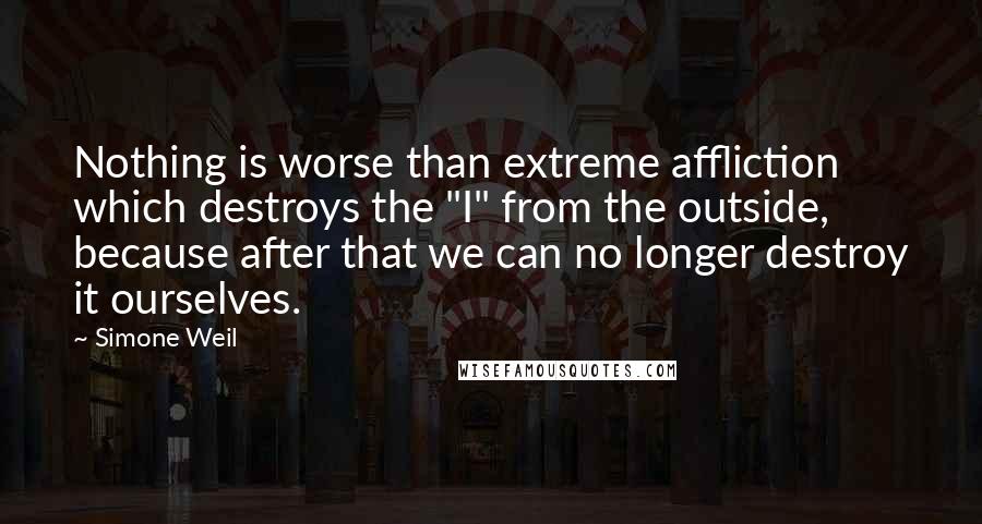 Simone Weil Quotes: Nothing is worse than extreme affliction which destroys the "I" from the outside, because after that we can no longer destroy it ourselves.