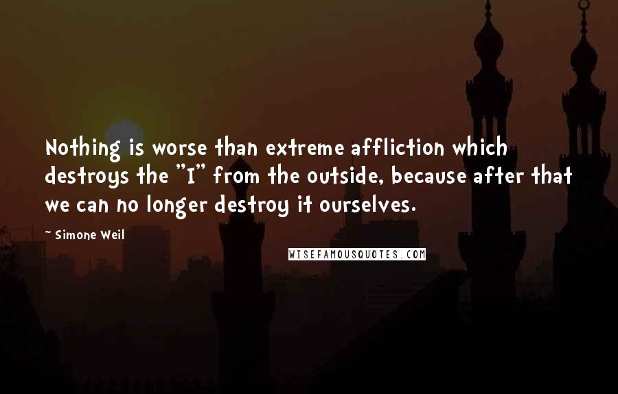 Simone Weil Quotes: Nothing is worse than extreme affliction which destroys the "I" from the outside, because after that we can no longer destroy it ourselves.