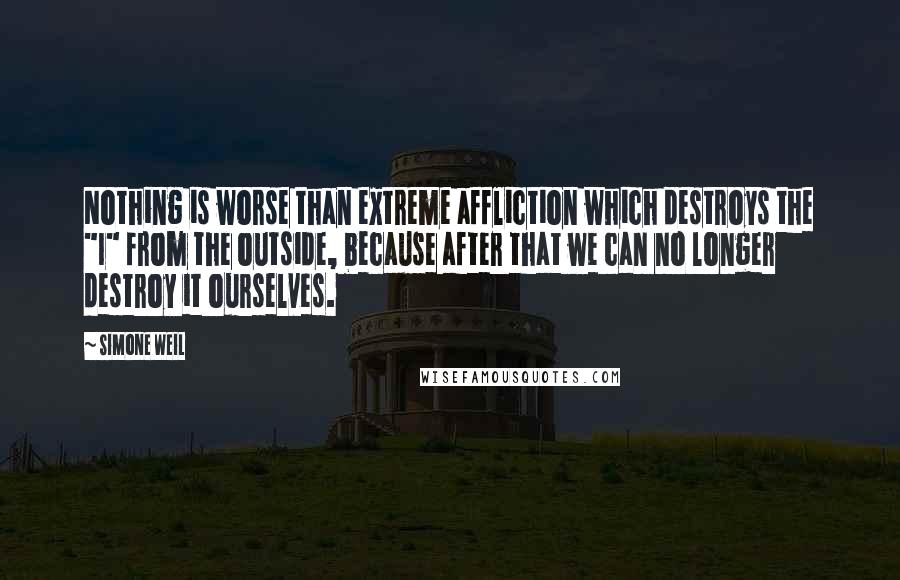 Simone Weil Quotes: Nothing is worse than extreme affliction which destroys the "I" from the outside, because after that we can no longer destroy it ourselves.
