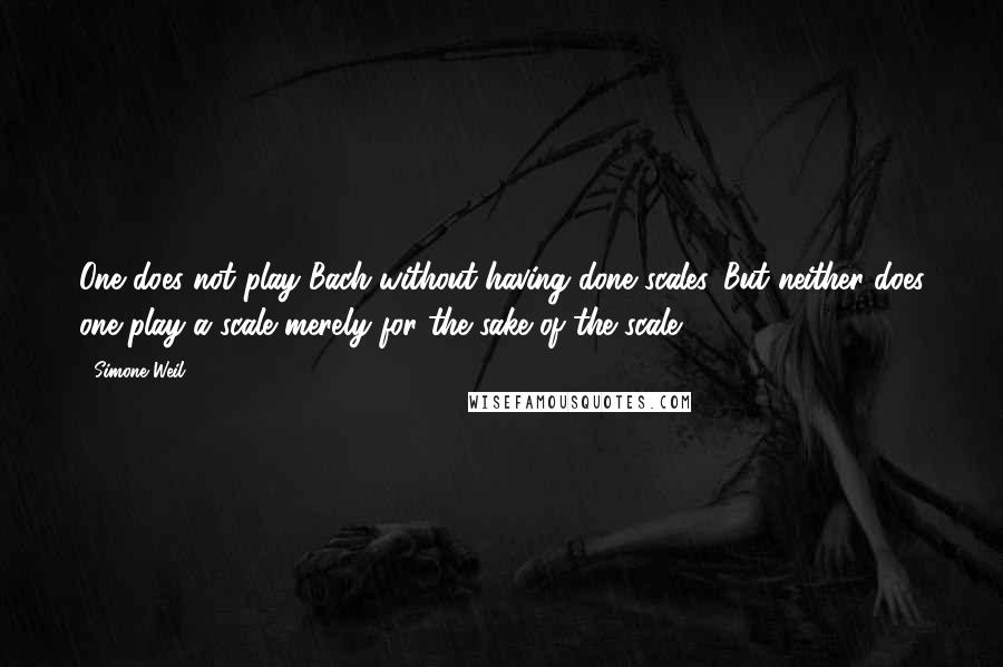Simone Weil Quotes: One does not play Bach without having done scales. But neither does one play a scale merely for the sake of the scale.