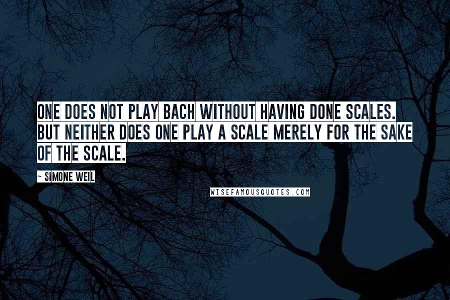 Simone Weil Quotes: One does not play Bach without having done scales. But neither does one play a scale merely for the sake of the scale.