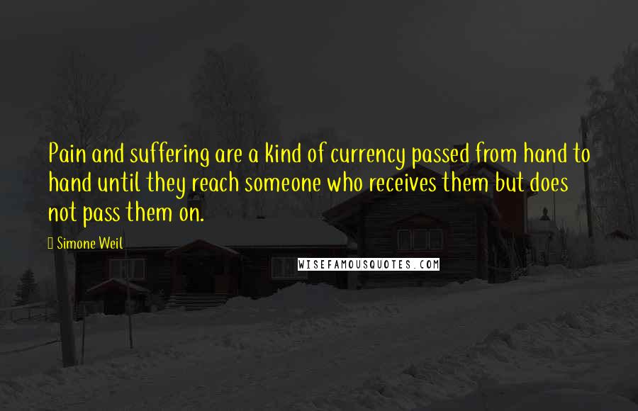 Simone Weil Quotes: Pain and suffering are a kind of currency passed from hand to hand until they reach someone who receives them but does not pass them on.