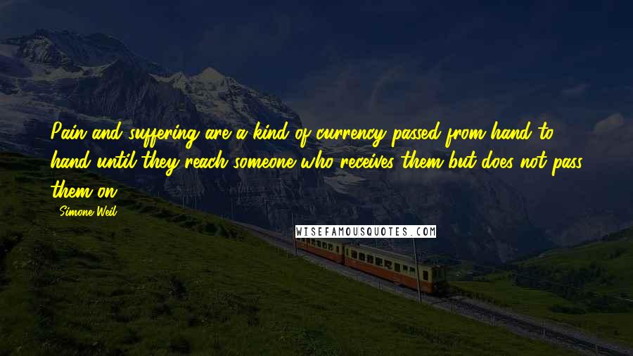 Simone Weil Quotes: Pain and suffering are a kind of currency passed from hand to hand until they reach someone who receives them but does not pass them on.
