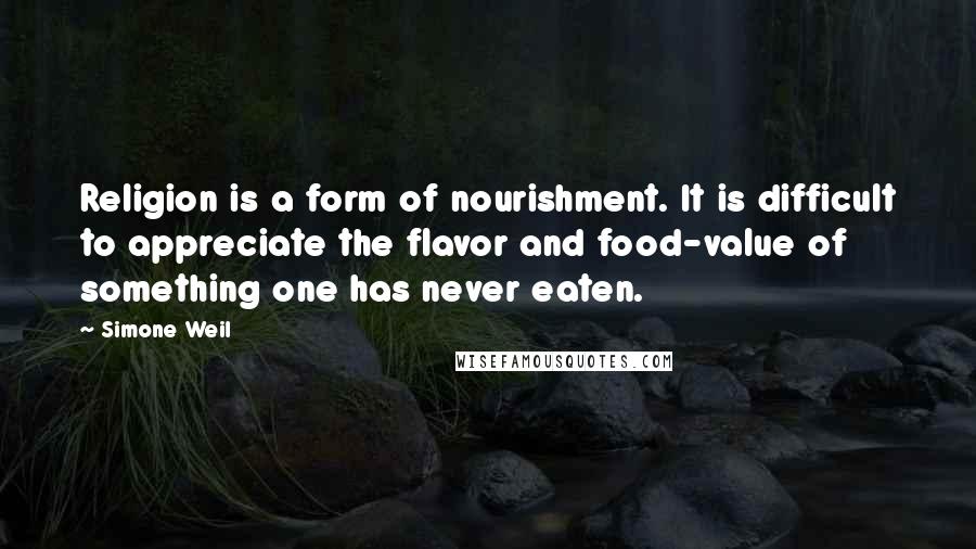 Simone Weil Quotes: Religion is a form of nourishment. It is difficult to appreciate the flavor and food-value of something one has never eaten.