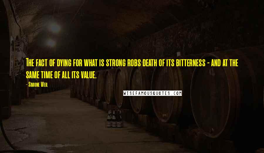 Simone Weil Quotes: The fact of dying for what is strong robs death of its bitterness - and at the same time of all its value.