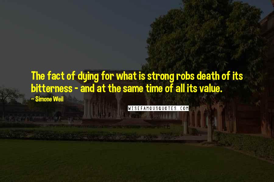 Simone Weil Quotes: The fact of dying for what is strong robs death of its bitterness - and at the same time of all its value.