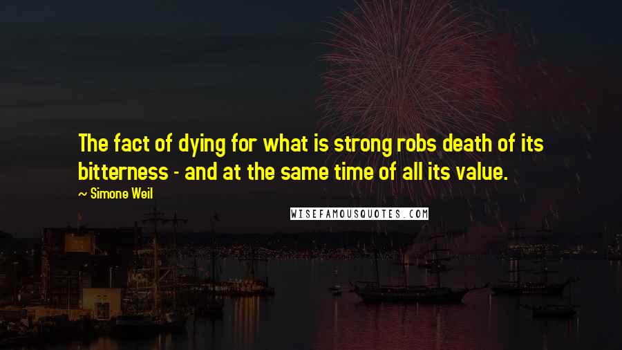 Simone Weil Quotes: The fact of dying for what is strong robs death of its bitterness - and at the same time of all its value.