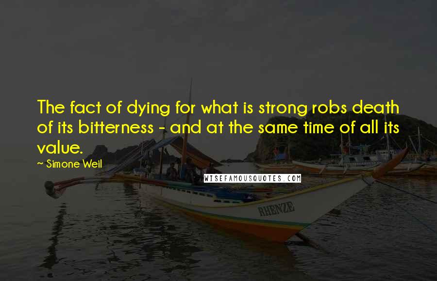 Simone Weil Quotes: The fact of dying for what is strong robs death of its bitterness - and at the same time of all its value.