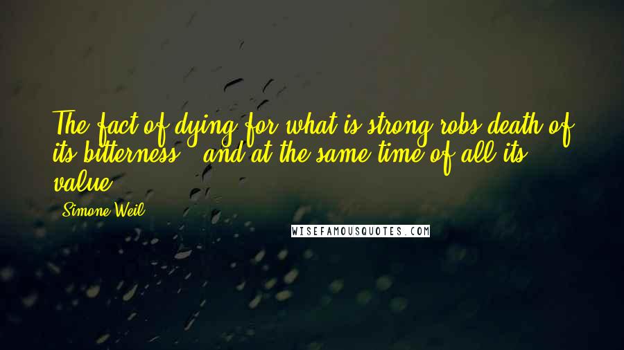 Simone Weil Quotes: The fact of dying for what is strong robs death of its bitterness - and at the same time of all its value.