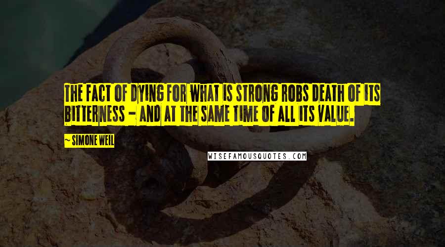 Simone Weil Quotes: The fact of dying for what is strong robs death of its bitterness - and at the same time of all its value.