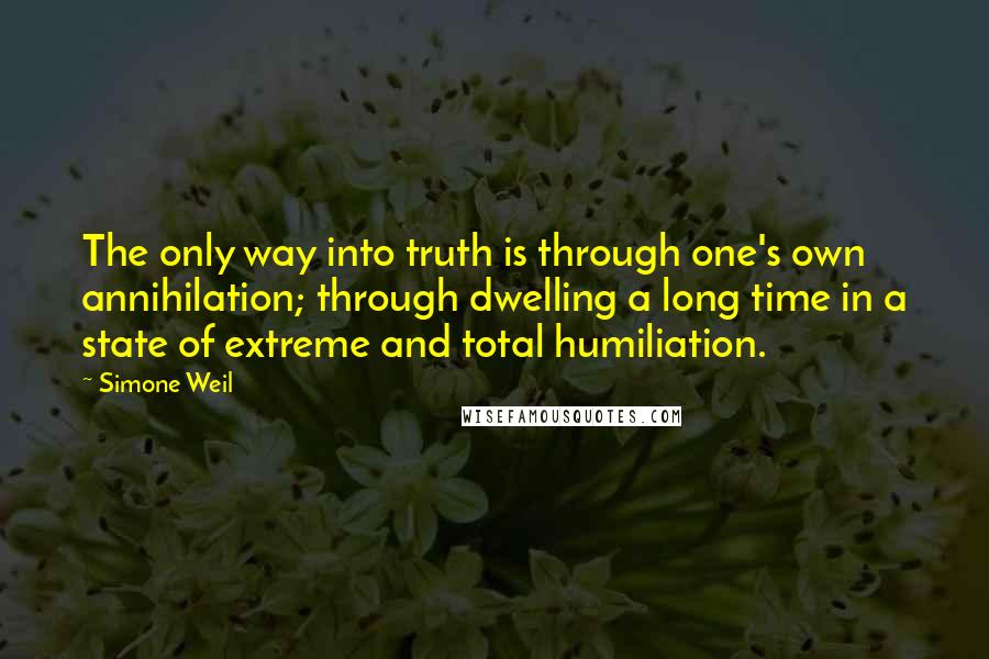 Simone Weil Quotes: The only way into truth is through one's own annihilation; through dwelling a long time in a state of extreme and total humiliation.