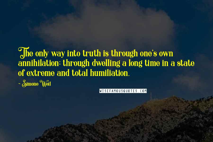 Simone Weil Quotes: The only way into truth is through one's own annihilation; through dwelling a long time in a state of extreme and total humiliation.