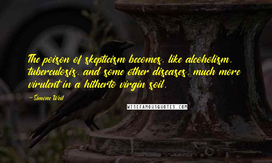 Simone Weil Quotes: The poison of skepticism becomes, like alcoholism, tuberculosis, and some other diseases, much more virulent in a hitherto virgin soil.