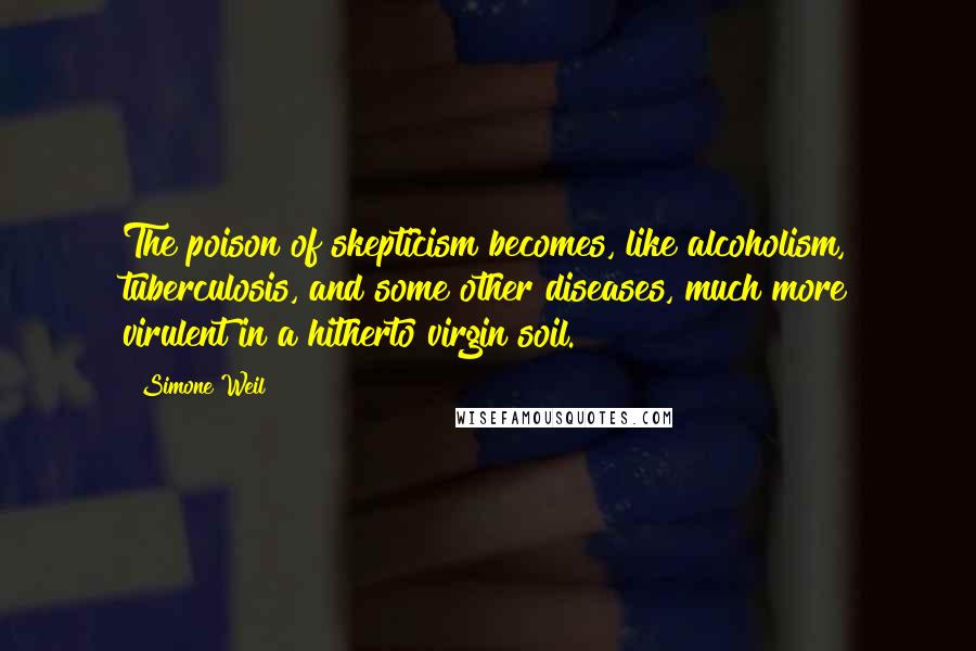Simone Weil Quotes: The poison of skepticism becomes, like alcoholism, tuberculosis, and some other diseases, much more virulent in a hitherto virgin soil.