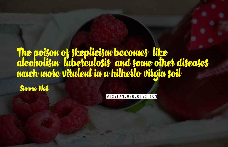 Simone Weil Quotes: The poison of skepticism becomes, like alcoholism, tuberculosis, and some other diseases, much more virulent in a hitherto virgin soil.
