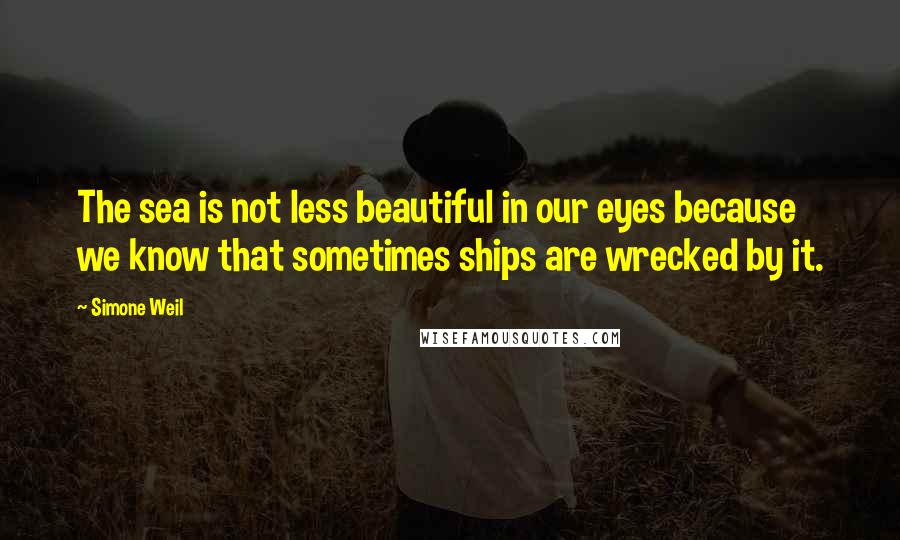 Simone Weil Quotes: The sea is not less beautiful in our eyes because we know that sometimes ships are wrecked by it.