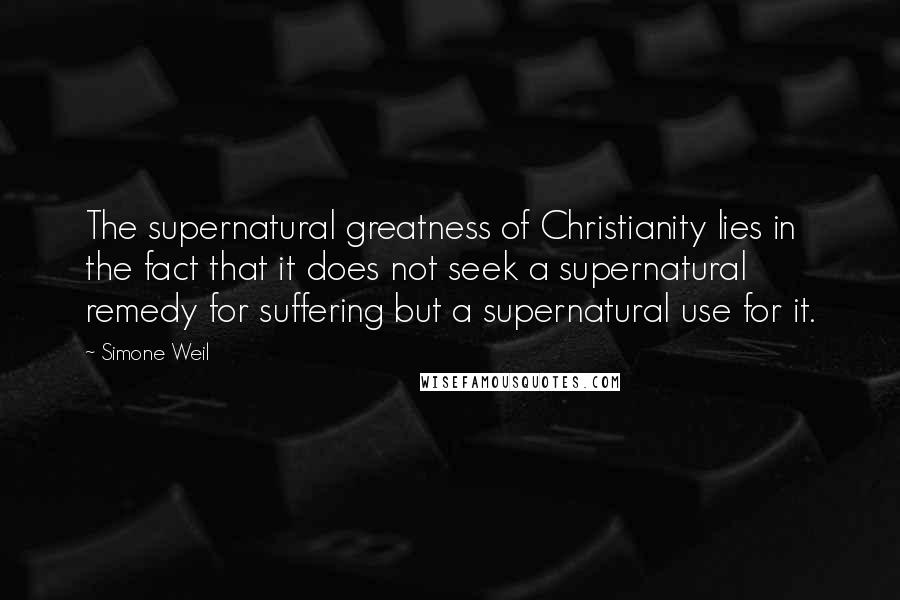 Simone Weil Quotes: The supernatural greatness of Christianity lies in the fact that it does not seek a supernatural remedy for suffering but a supernatural use for it.