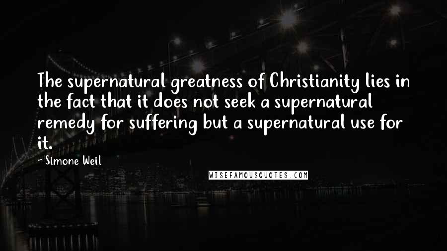 Simone Weil Quotes: The supernatural greatness of Christianity lies in the fact that it does not seek a supernatural remedy for suffering but a supernatural use for it.