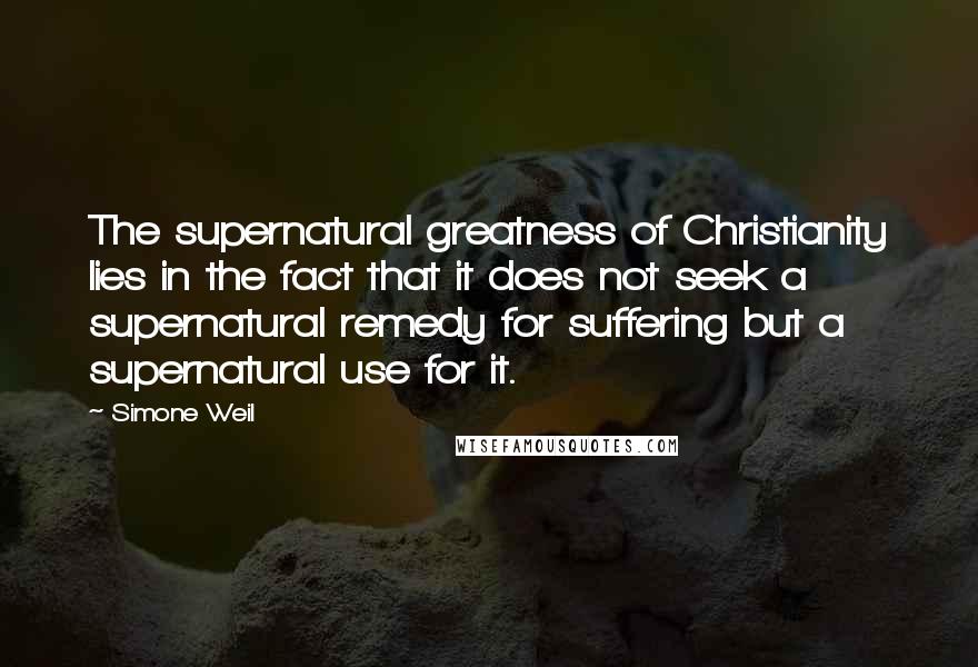 Simone Weil Quotes: The supernatural greatness of Christianity lies in the fact that it does not seek a supernatural remedy for suffering but a supernatural use for it.