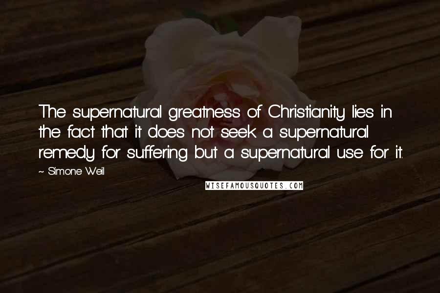 Simone Weil Quotes: The supernatural greatness of Christianity lies in the fact that it does not seek a supernatural remedy for suffering but a supernatural use for it.