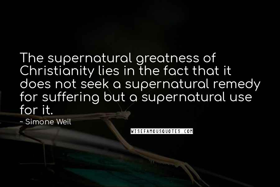 Simone Weil Quotes: The supernatural greatness of Christianity lies in the fact that it does not seek a supernatural remedy for suffering but a supernatural use for it.