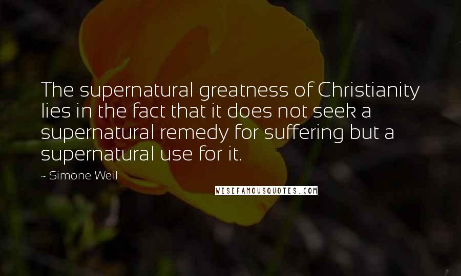 Simone Weil Quotes: The supernatural greatness of Christianity lies in the fact that it does not seek a supernatural remedy for suffering but a supernatural use for it.