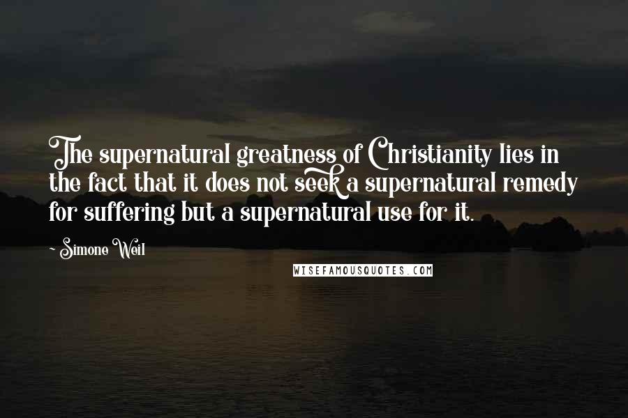 Simone Weil Quotes: The supernatural greatness of Christianity lies in the fact that it does not seek a supernatural remedy for suffering but a supernatural use for it.