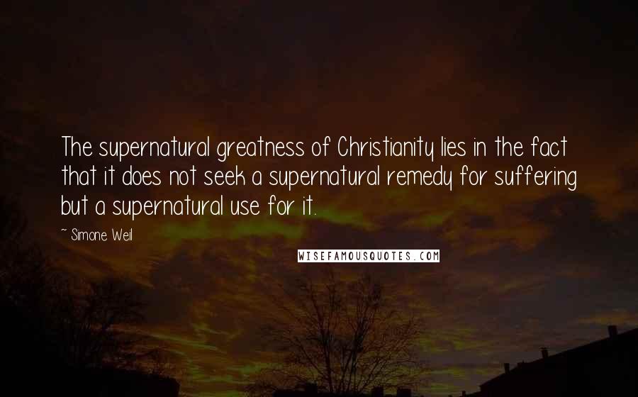 Simone Weil Quotes: The supernatural greatness of Christianity lies in the fact that it does not seek a supernatural remedy for suffering but a supernatural use for it.