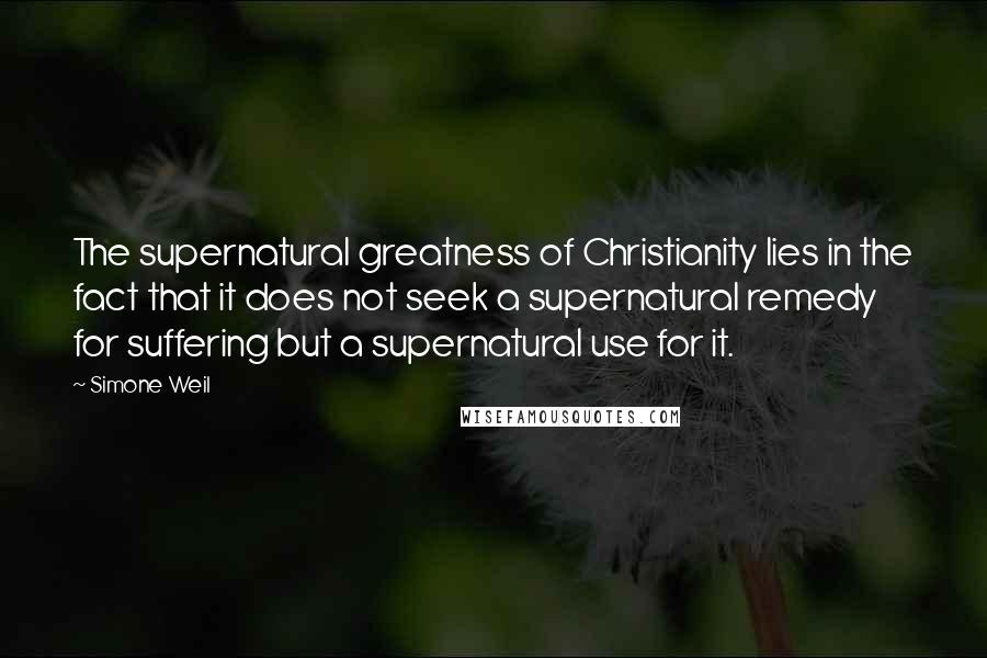 Simone Weil Quotes: The supernatural greatness of Christianity lies in the fact that it does not seek a supernatural remedy for suffering but a supernatural use for it.