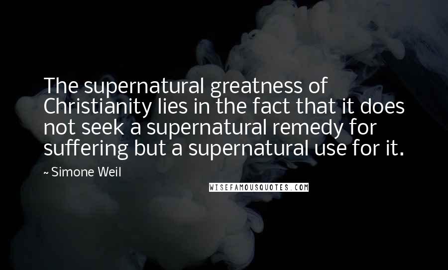 Simone Weil Quotes: The supernatural greatness of Christianity lies in the fact that it does not seek a supernatural remedy for suffering but a supernatural use for it.