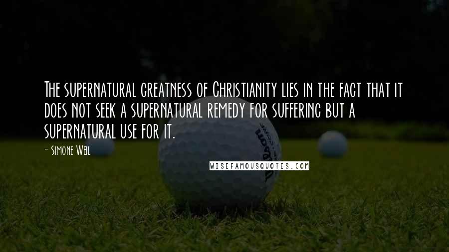 Simone Weil Quotes: The supernatural greatness of Christianity lies in the fact that it does not seek a supernatural remedy for suffering but a supernatural use for it.