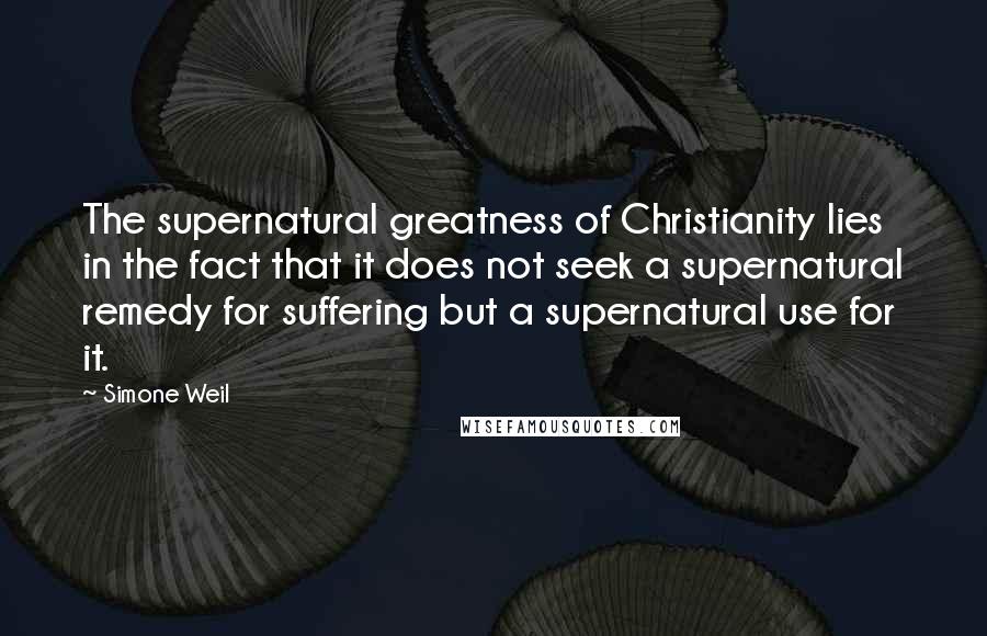 Simone Weil Quotes: The supernatural greatness of Christianity lies in the fact that it does not seek a supernatural remedy for suffering but a supernatural use for it.