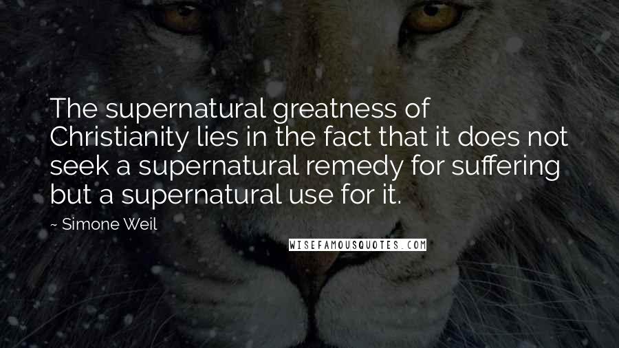 Simone Weil Quotes: The supernatural greatness of Christianity lies in the fact that it does not seek a supernatural remedy for suffering but a supernatural use for it.