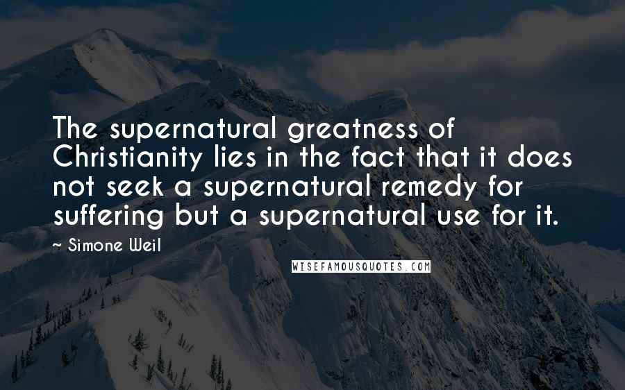 Simone Weil Quotes: The supernatural greatness of Christianity lies in the fact that it does not seek a supernatural remedy for suffering but a supernatural use for it.