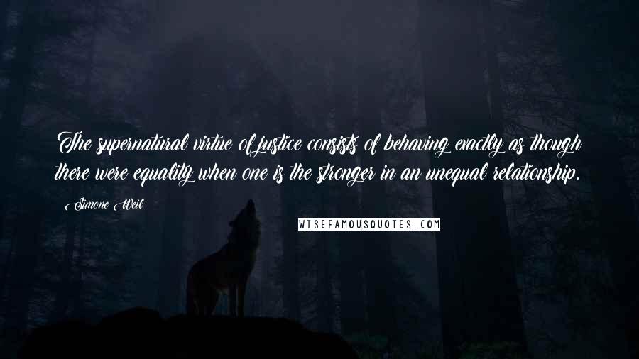 Simone Weil Quotes: The supernatural virtue of justice consists of behaving exactly as though there were equality when one is the stronger in an unequal relationship.