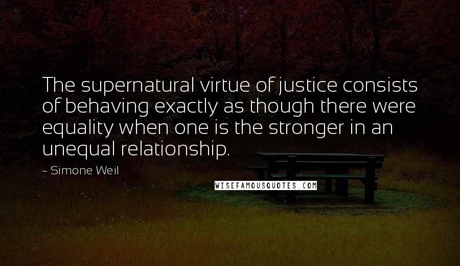 Simone Weil Quotes: The supernatural virtue of justice consists of behaving exactly as though there were equality when one is the stronger in an unequal relationship.