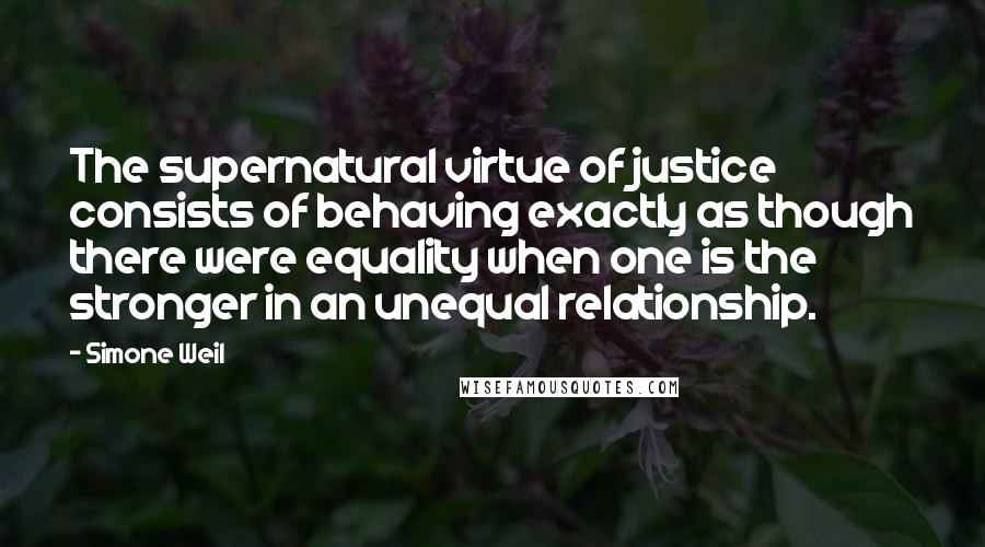 Simone Weil Quotes: The supernatural virtue of justice consists of behaving exactly as though there were equality when one is the stronger in an unequal relationship.