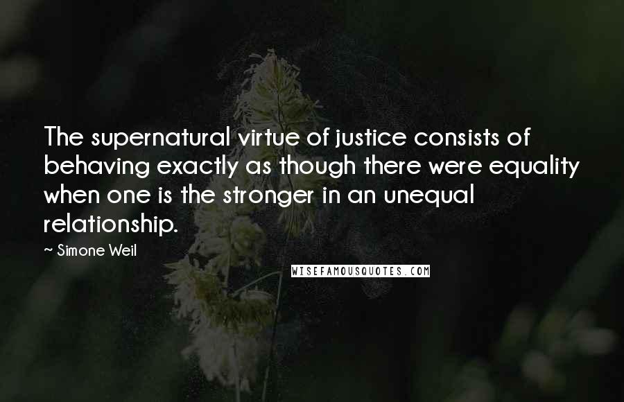 Simone Weil Quotes: The supernatural virtue of justice consists of behaving exactly as though there were equality when one is the stronger in an unequal relationship.