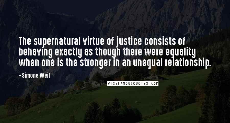 Simone Weil Quotes: The supernatural virtue of justice consists of behaving exactly as though there were equality when one is the stronger in an unequal relationship.