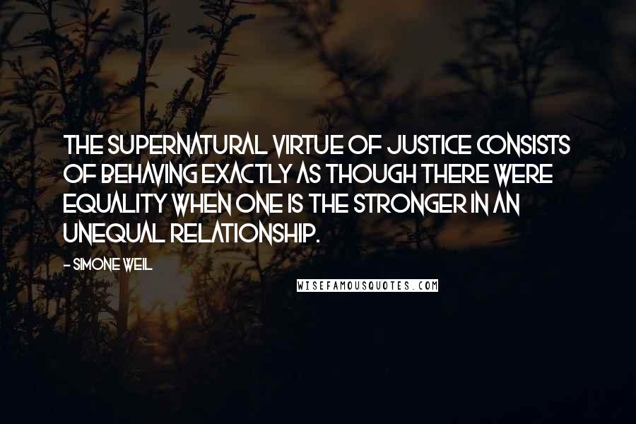 Simone Weil Quotes: The supernatural virtue of justice consists of behaving exactly as though there were equality when one is the stronger in an unequal relationship.